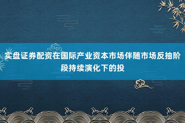 实盘证券配资在国际产业资本市场伴随市场反抽阶段持续演化下的投