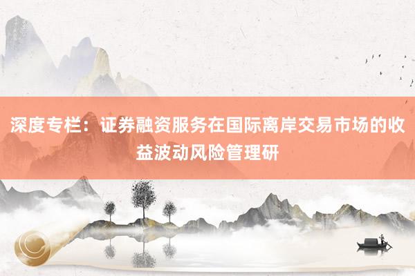 深度专栏：证券融资服务在国际离岸交易市场的收益波动风险管理研