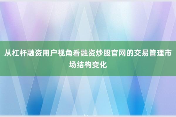 从杠杆融资用户视角看融资炒股官网的交易管理市场结构变化