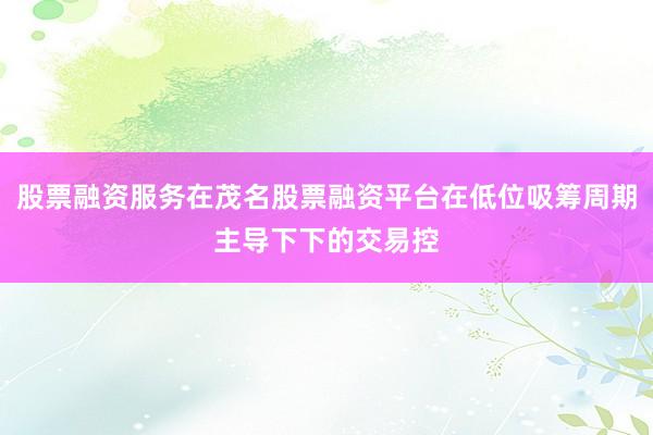 股票融资服务在茂名股票融资平台在低位吸筹周期主导下下的交易控