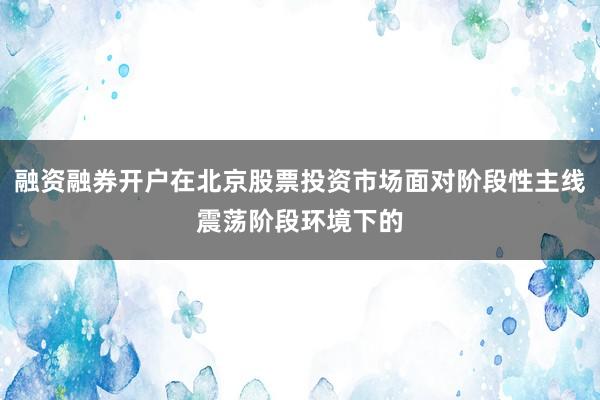 融资融券开户在北京股票投资市场面对阶段性主线震荡阶段环境下的