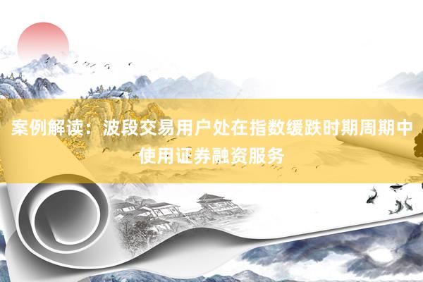 案例解读：波段交易用户处在指数缓跌时期周期中使用证券融资服务