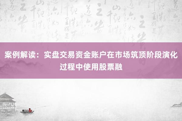 案例解读：实盘交易资金账户在市场筑顶阶段演化过程中使用股票融