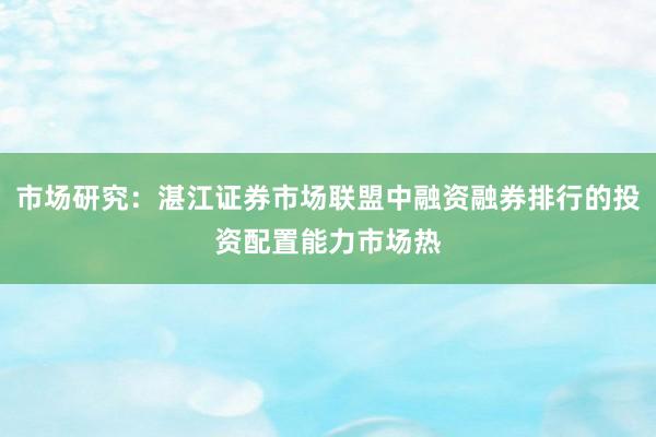 市场研究：湛江证券市场联盟中融资融券排行的投资配置能力市场热