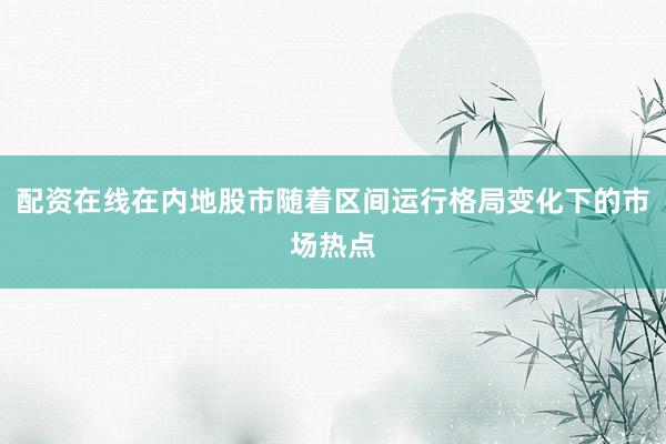配资在线在内地股市随着区间运行格局变化下的市场热点