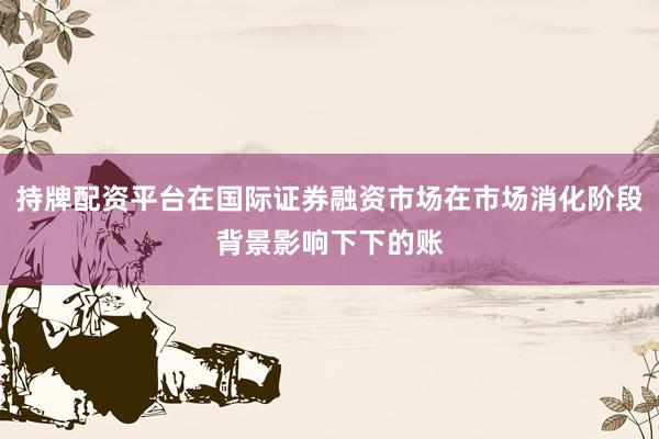 持牌配资平台在国际证券融资市场在市场消化阶段背景影响下下的账