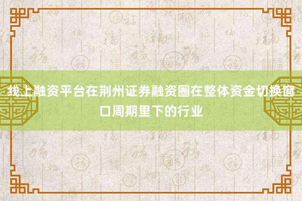 线上融资平台在荆州证券融资圈在整体资金切换窗口周期里下的行业