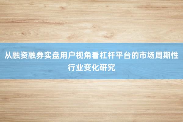 从融资融券实盘用户视角看杠杆平台的市场周期性行业变化研究