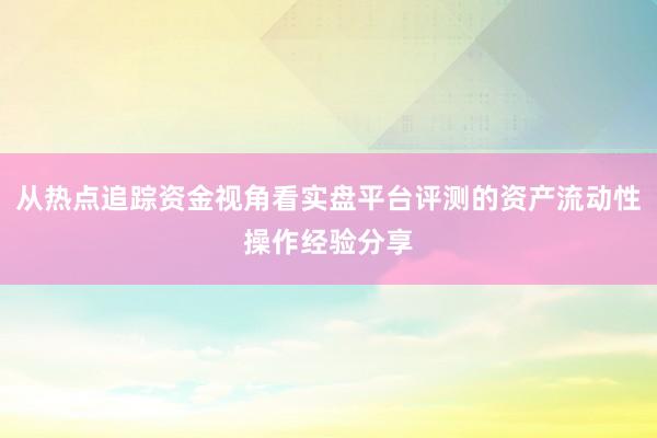 从热点追踪资金视角看实盘平台评测的资产流动性操作经验分享