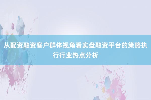 从配资融资客户群体视角看实盘融资平台的策略执行行业热点分析