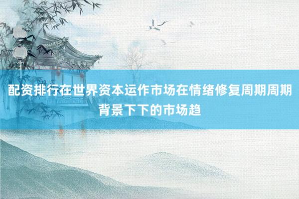 配资排行在世界资本运作市场在情绪修复周期周期背景下下的市场趋