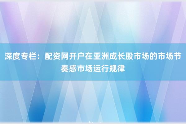 深度专栏：配资网开户在亚洲成长股市场的市场节奏感市场运行规律