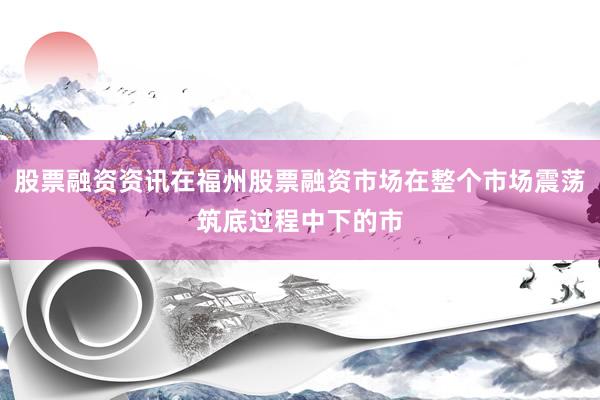 股票融资资讯在福州股票融资市场在整个市场震荡筑底过程中下的市