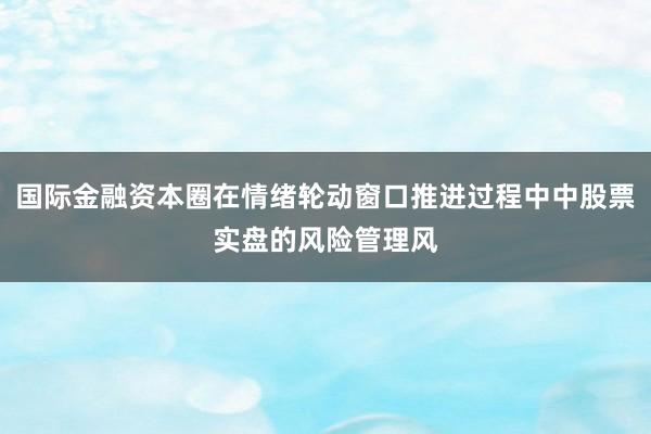 国际金融资本圈在情绪轮动窗口推进过程中中股票实盘的风险管理风