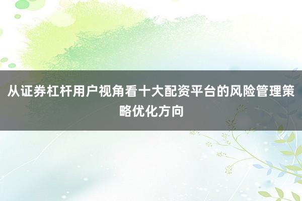 从证券杠杆用户视角看十大配资平台的风险管理策略优化方向
