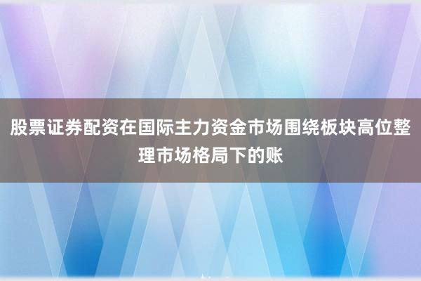 股票证券配资在国际主力资金市场围绕板块高位整理市场格局下的账