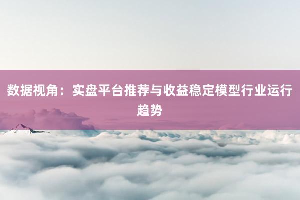 数据视角：实盘平台推荐与收益稳定模型行业运行趋势