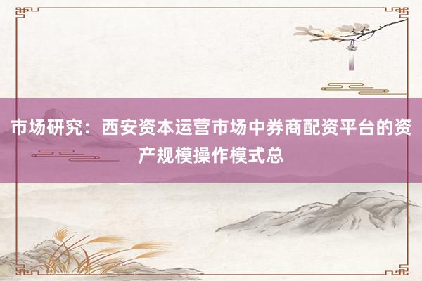 市场研究：西安资本运营市场中券商配资平台的资产规模操作模式总