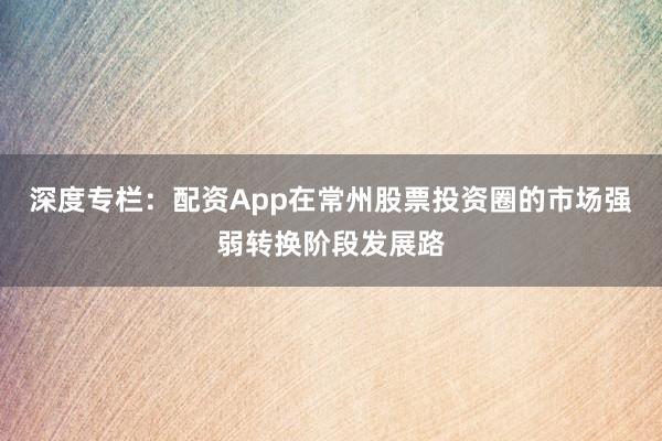 深度专栏：配资App在常州股票投资圈的市场强弱转换阶段发展路