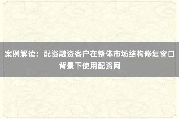 案例解读：配资融资客户在整体市场结构修复窗口背景下使用配资网