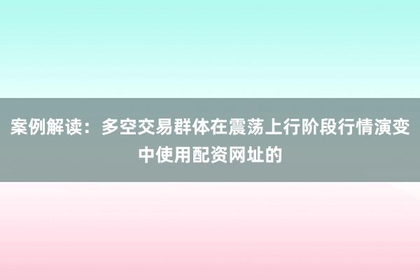 案例解读：多空交易群体在震荡上行阶段行情演变中使用配资网址的