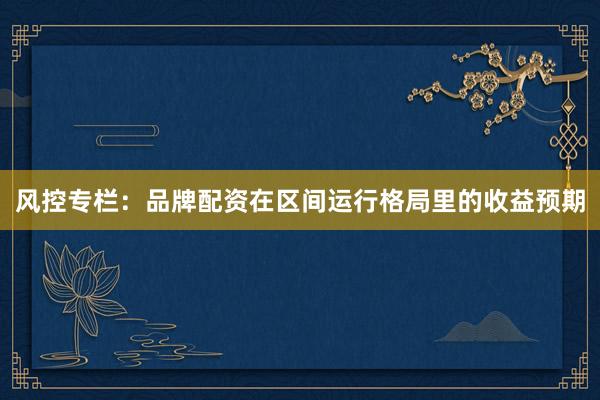 风控专栏：品牌配资在区间运行格局里的收益预期