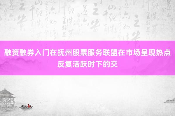 融资融券入门在抚州股票服务联盟在市场呈现热点反复活跃时下的交