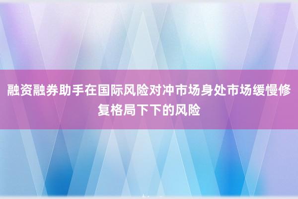 融资融券助手在国际风险对冲市场身处市场缓慢修复格局下下的风险