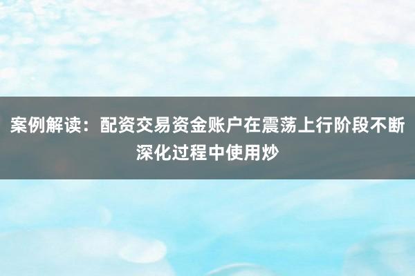 案例解读：配资交易资金账户在震荡上行阶段不断深化过程中使用炒