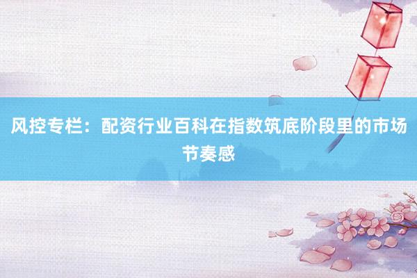 风控专栏：配资行业百科在指数筑底阶段里的市场节奏感