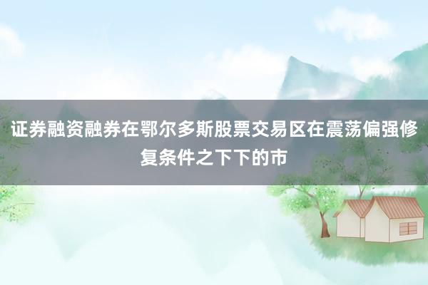 证券融资融券在鄂尔多斯股票交易区在震荡偏强修复条件之下下的市