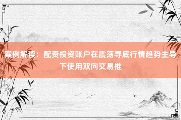 案例解读：配资投资账户在震荡寻底行情趋势主导下使用双向交易推
