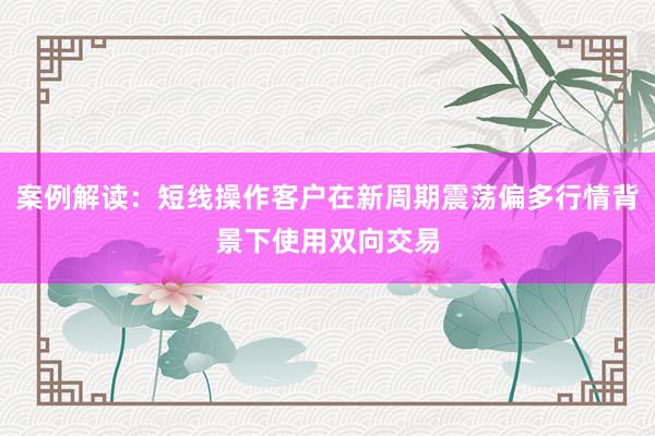 案例解读：短线操作客户在新周期震荡偏多行情背景下使用双向交易