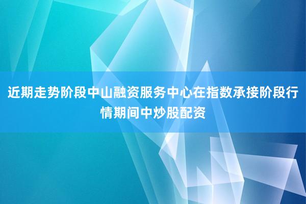 近期走势阶段中山融资服务中心在指数承接阶段行情期间中炒股配资