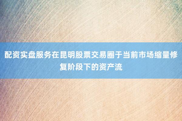 配资实盘服务在昆明股票交易圈于当前市场缩量修复阶段下的资产流