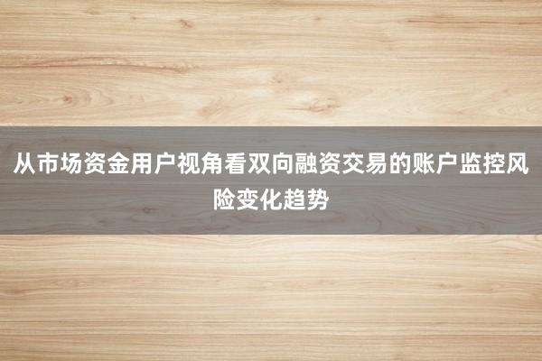 从市场资金用户视角看双向融资交易的账户监控风险变化趋势