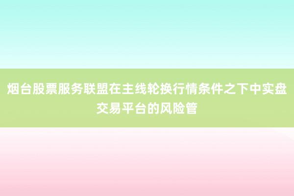 烟台股票服务联盟在主线轮换行情条件之下中实盘交易平台的风险管