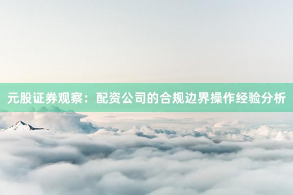 元股证券观察：配资公司的合规边界操作经验分析