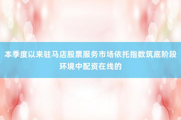 本季度以来驻马店股票服务市场依托指数筑底阶段环境中配资在线的