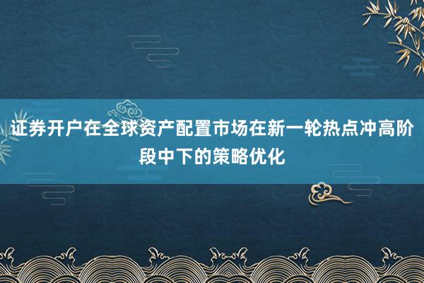 证券开户在全球资产配置市场在新一轮热点冲高阶段中下的策略优化