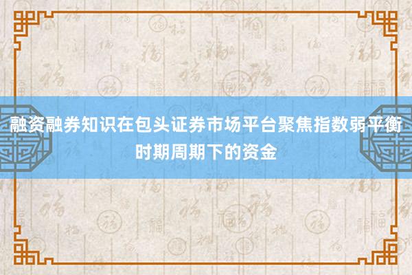 融资融券知识在包头证券市场平台聚焦指数弱平衡时期周期下的资金