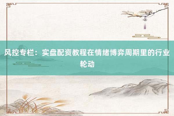风控专栏：实盘配资教程在情绪博弈周期里的行业轮动
