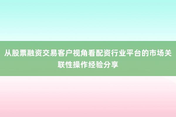 从股票融资交易客户视角看配资行业平台的市场关联性操作经验分享