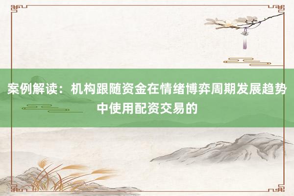 案例解读：机构跟随资金在情绪博弈周期发展趋势中使用配资交易的
