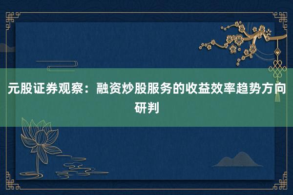 元股证券观察：融资炒股服务的收益效率趋势方向研判