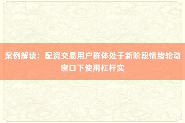 案例解读：配资交易用户群体处于新阶段情绪轮动窗口下使用杠杆实