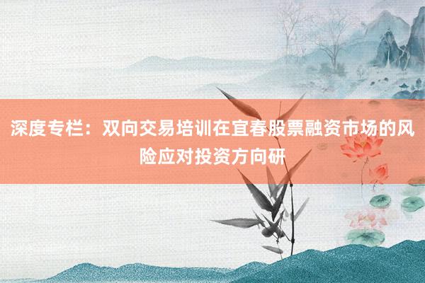 深度专栏：双向交易培训在宜春股票融资市场的风险应对投资方向研