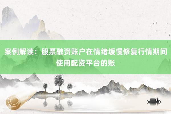 案例解读：股票融资账户在情绪缓慢修复行情期间使用配资平台的账