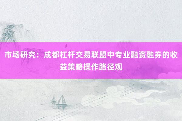 市场研究：成都杠杆交易联盟中专业融资融券的收益策略操作路径观