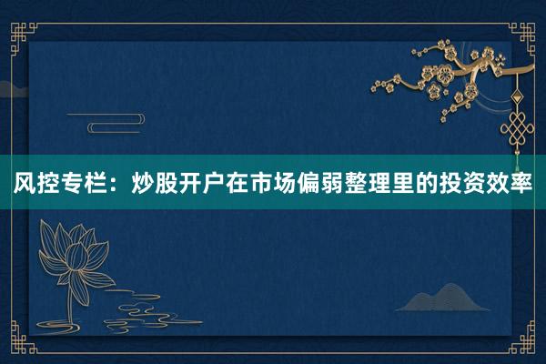 风控专栏：炒股开户在市场偏弱整理里的投资效率
